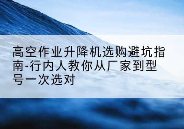 依安升降平台厂家-高空作业升降机选购避坑指南-行内人教你从厂家到型号一次选对