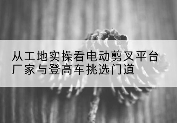 依安电动剪叉升降平台厂家-从工地实操看电动剪叉平台厂家与登高车挑选门道